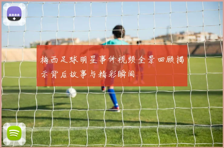 梅西足球明星事件视频全景回顾揭示背后故事与精彩瞬间