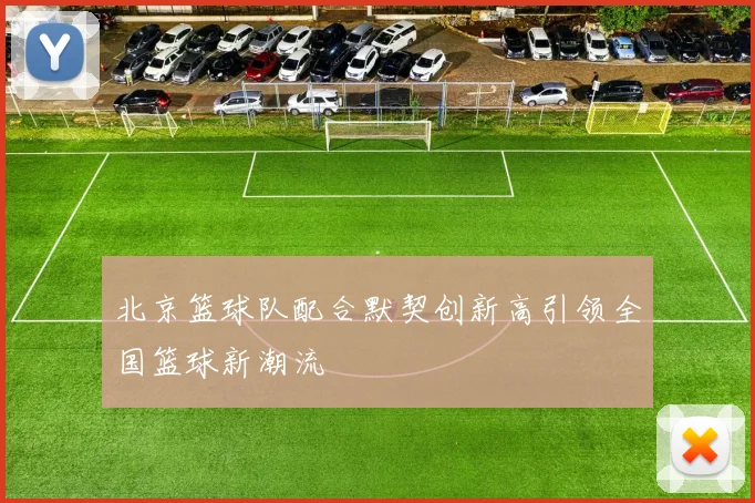 北京篮球队配合默契创新高引领全国篮球新潮流